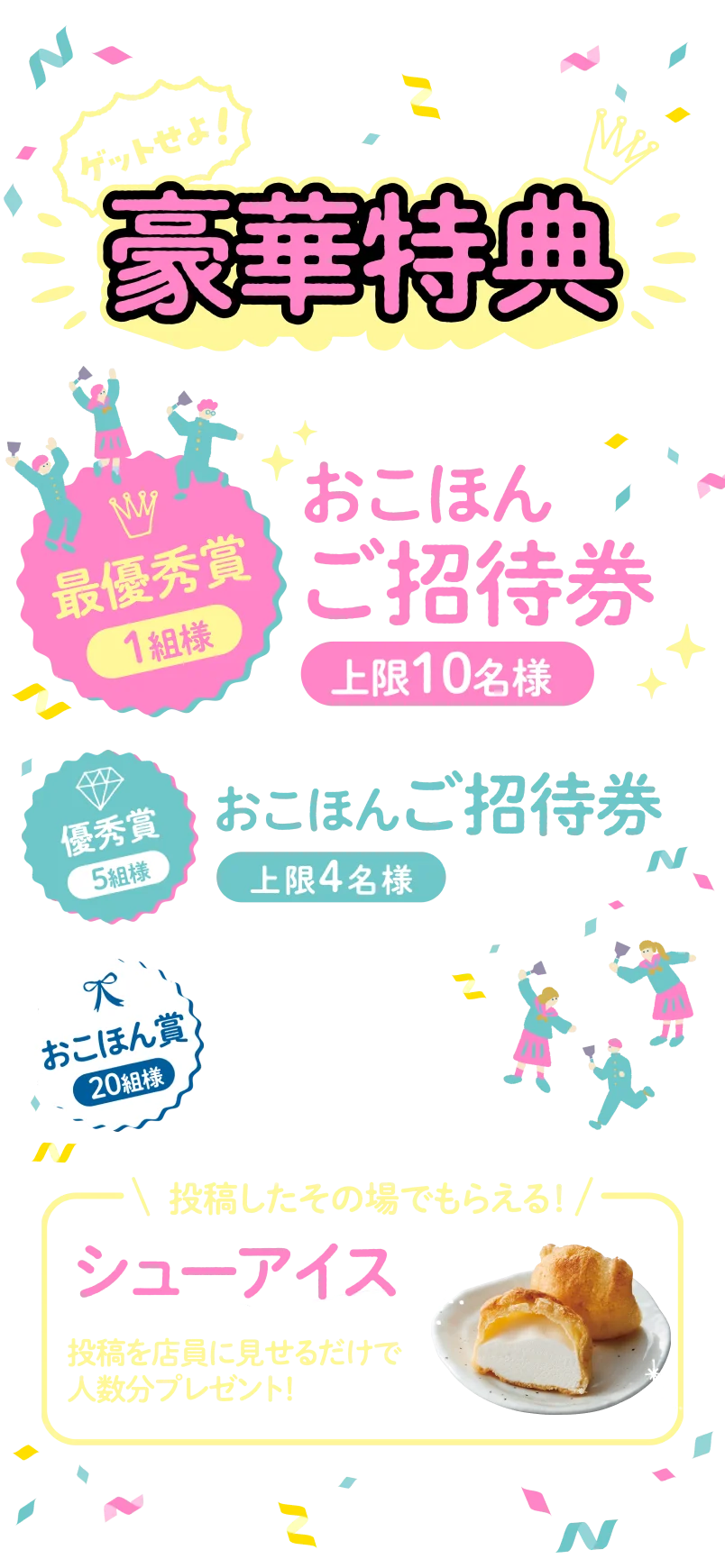 ゲットせよ！豪華特典　最優秀賞1組様：おこほんご招待券（上限10名様）　優秀賞5組様：おこほんご招待券（上限4名様）　入賞20組様：お会計より15%引き券　投稿したその場でもらえる！シューアイス　投稿を店員に見せるだけで人数分プレゼント！